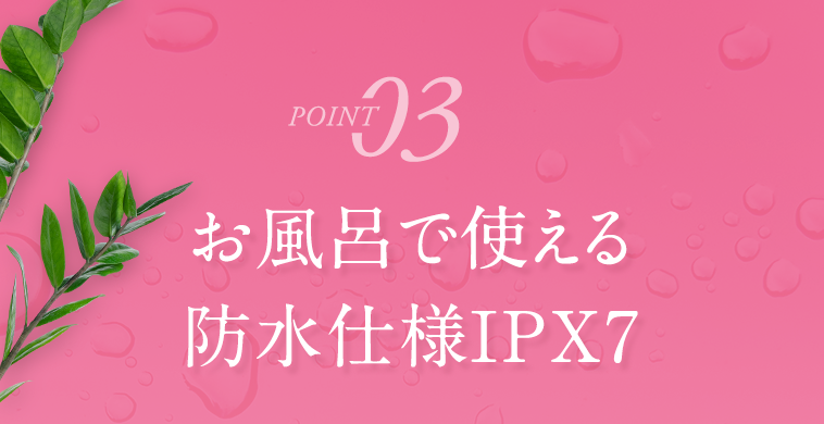POINT03　お風呂で使える防水仕様IPX7